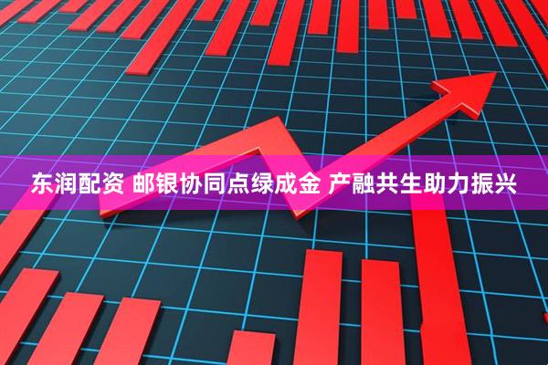 东润配资 邮银协同点绿成金 产融共生助力振兴