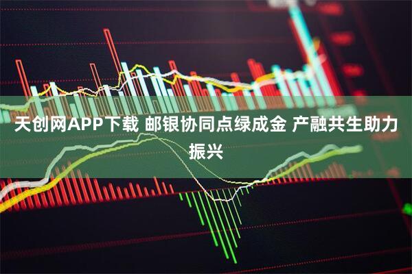 天创网APP下载 邮银协同点绿成金 产融共生助力振兴