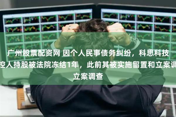 广州股票配资网 因个人民事债务纠纷，科思科技实控人持股被法院冻结1年，此前其被实施留置和立案调查