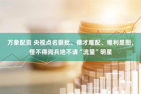 万象配资 央视点名狠批、德才难配、唯利是图，怪不得阅兵绝不请“流量”明星