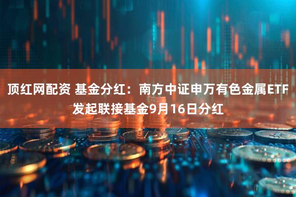 顶红网配资 基金分红：南方中证申万有色金属ETF发起联接基金9月16日分红