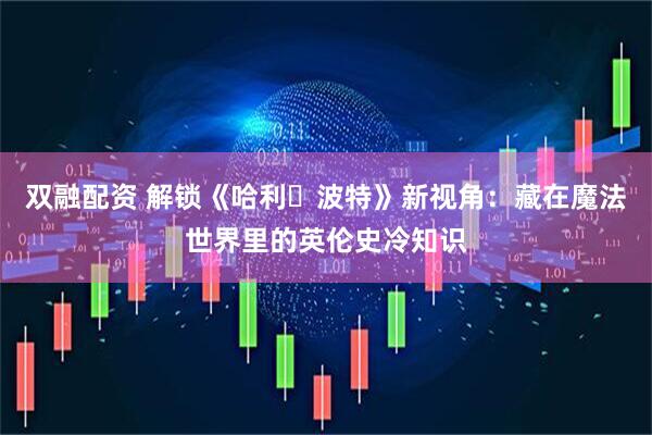 双融配资 解锁《哈利・波特》新视角：藏在魔法世界里的英伦史冷知识