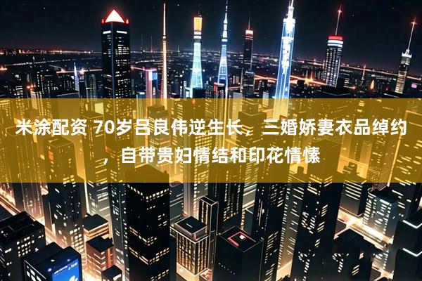 米涂配资 70岁吕良伟逆生长，三婚娇妻衣品绰约，自带贵妇情结和印花情愫