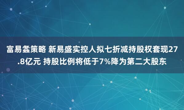 富易螽策略 新易盛实控人拟七折减持股权套现27.8亿元 持股比例将低于7%降为第二大股东