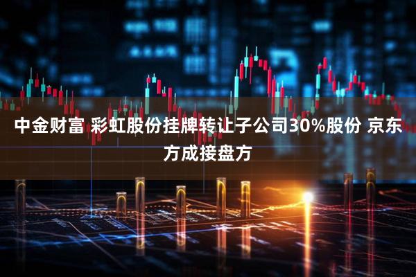 中金财富 彩虹股份挂牌转让子公司30%股份 京东方成接盘方