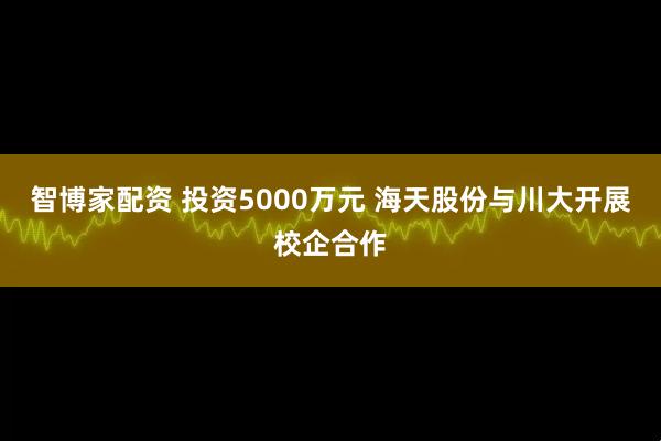 智博家配资 投资5000万元 海天股份与川大开展校企合作