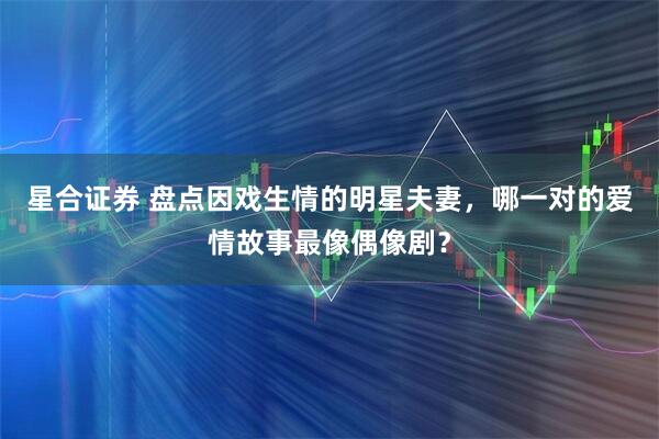 星合证券 盘点因戏生情的明星夫妻，哪一对的爱情故事最像偶像剧？